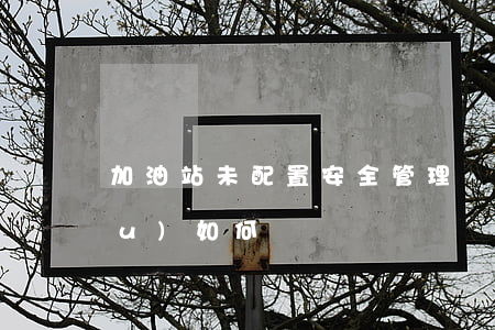 加油站未配置安全管理機(jī)構(gòu)如何處罰