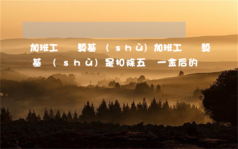 加班工資計算基數(shù)(加班工資計算基數(shù)是扣除五險一金后的嗎)
