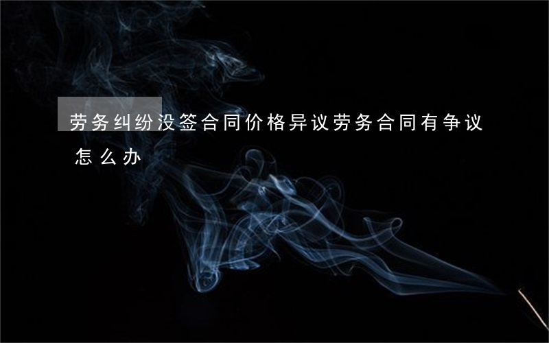 劳务纠纷没签合同价格异议(劳务合同有争议怎么办)