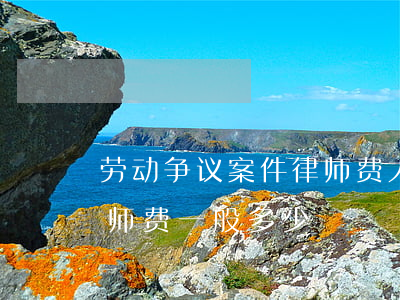 劳动争议案件律师费大概多少(劳动官司的律师费一般多少)