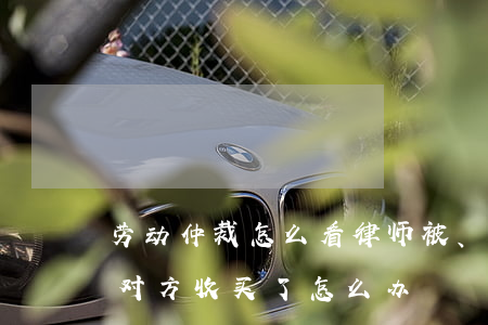 劳动仲裁怎么看律师被、收买(打官司律师被对方收买了怎么办)