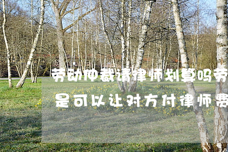 劳动仲裁请律师划算吗(劳动仲裁找律师是不是可以让对方付律师费)