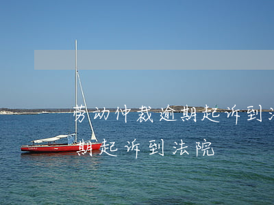 劳动仲裁逾期起诉到法院-劳动仲裁时效过期起诉到法院