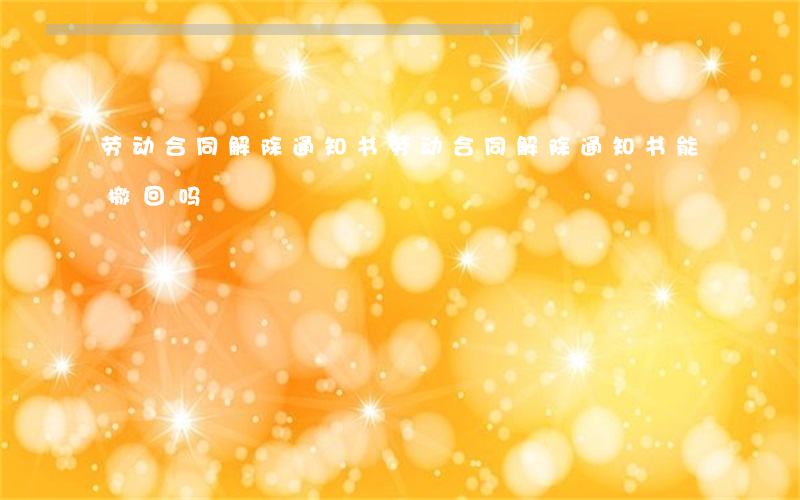 劳动合同解除通知书(劳动合同解除通知书能撤回吗)