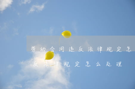劳动合同违反法律规定怎么处理(劳动合同违反法律规定怎么处理)