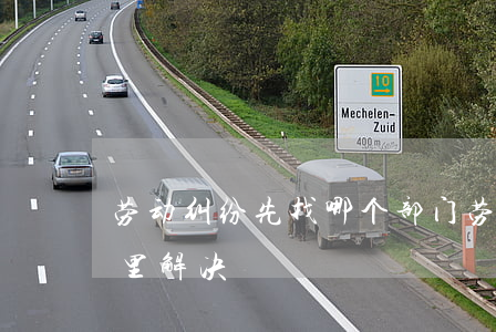劳动纠纷先找哪个部门(劳动有纠纷应该找哪里解决)