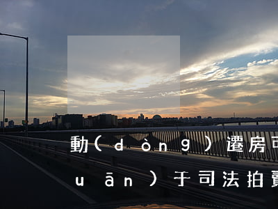 動(dòng)遷房可以司法拍賣嗎(關(guān)于司法拍賣的房子騰房問題)