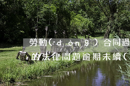 勞動(dòng)合同過期未續(xù)簽的法律問題（逾期未續(xù)簽勞動(dòng)合同有什么后果）