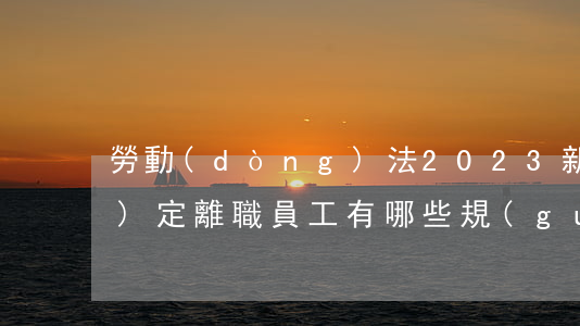 勞動(dòng)法2023新規(guī)定離職員工有哪些規(guī)定