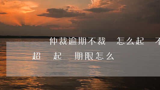 勞動仲裁逾期不裁決怎么起訴(不服勞動仲裁超過起訴期限怎么辦)