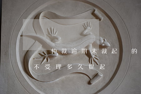 勞動仲裁逾期未裁起訴的訴訟時效(勞動仲裁不受理多久提起訴訟)