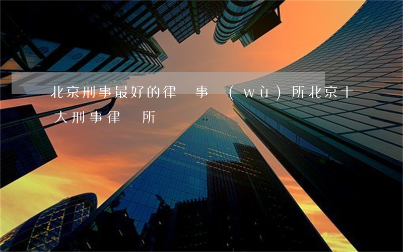 北京刑事最好的律師事務(wù)所(北京十大刑事律師所)