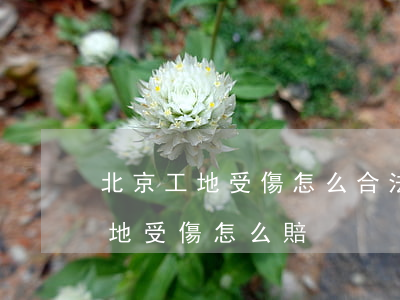 北京工地受傷怎么合法獲得賠償(建筑工人工地受傷怎么賠)