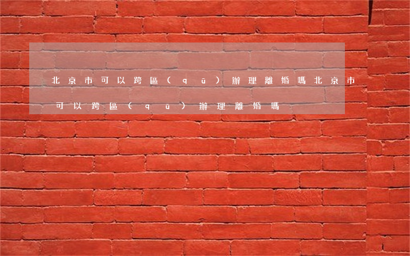 北京市可以跨區(qū)辦理離婚嗎(北京市可以跨區(qū)辦理離婚嗎)