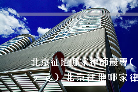 北京征地哪家律師最專(zhuān)業(yè)(北京征地哪家律師最專(zhuān)業(yè))