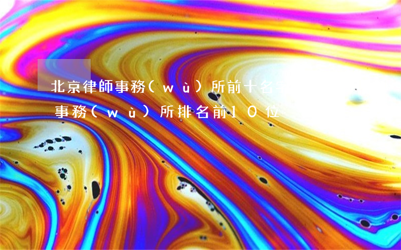 北京律師事務(wù)所前十名字(北京律師事務(wù)所排名前10位)