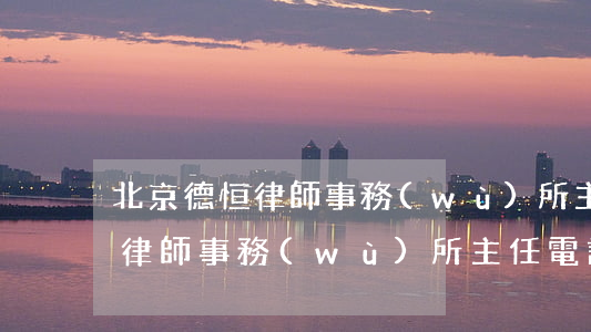 北京德恒律師事務(wù)所主任(北京德恒律師事務(wù)所主任電話?)