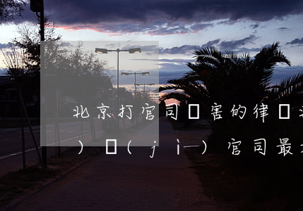 北京打官司厲害的律師(北京打經(jīng)濟(jì)官司最好的律師事務(wù)所)