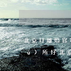 北京打離婚官司哪個(gè)律師事務(wù)所好(北京打離婚官司最好的律師)
