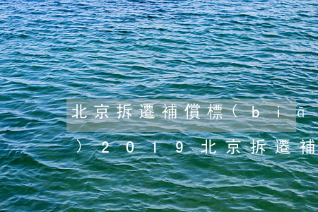 北京拆遷補償標(biāo)準(zhǔn)2019(北京拆遷補償標(biāo)準(zhǔn)2019)