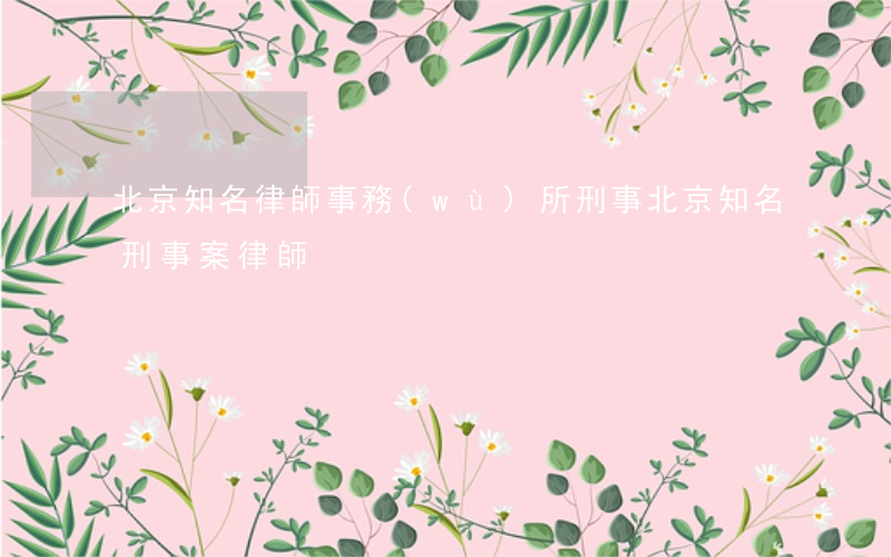 北京知名律師事務(wù)所刑事(北京知名刑事案律師)