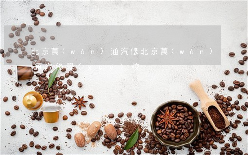 北京萬(wàn)通汽修(北京萬(wàn)通汽修學(xué)校)