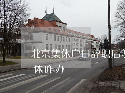北京集体户口辞职后怎么办(北京集体户口退休咋办)