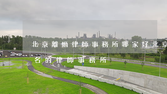 北京離婚律師事務所哪家好(北京離婚案件著名的律師事務所)