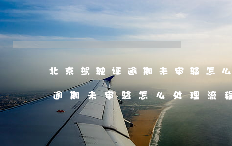 北京驾驶证逾期未审验怎么处理(北京驾驶证逾期未审验怎么处理流程)
