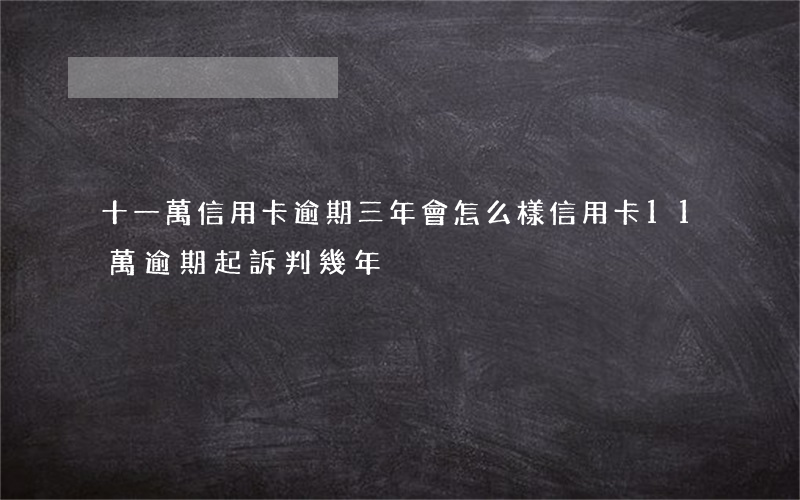 十一萬信用卡逾期三年會怎么樣(信用卡11萬逾期起訴判幾年)