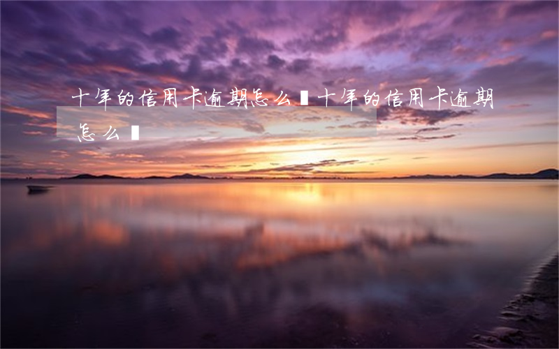十年的信用卡逾期怎么還(十年的信用卡逾期怎么還)