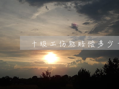 十级工伤能赔偿多少(十级工伤能赔偿多少)