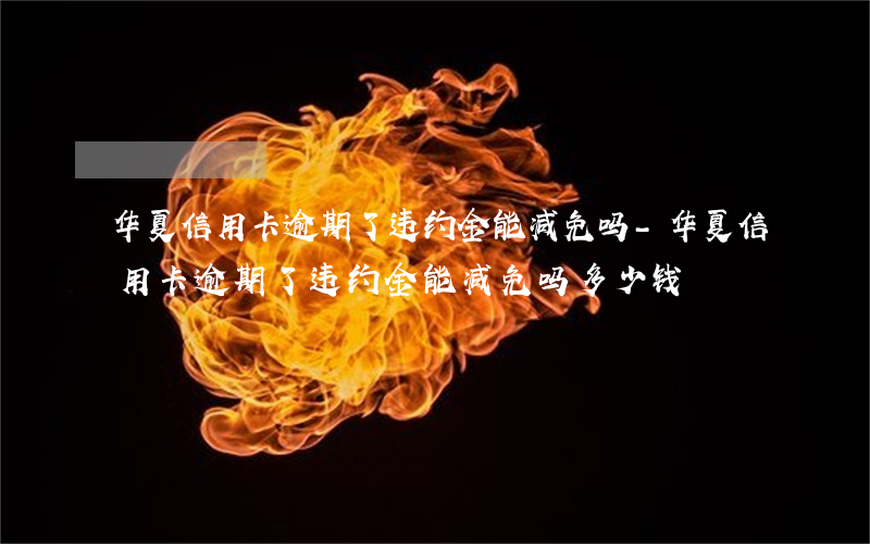 华夏信用卡逾期了违约金能减免吗-华夏信用卡逾期了违约金能减免吗多少钱