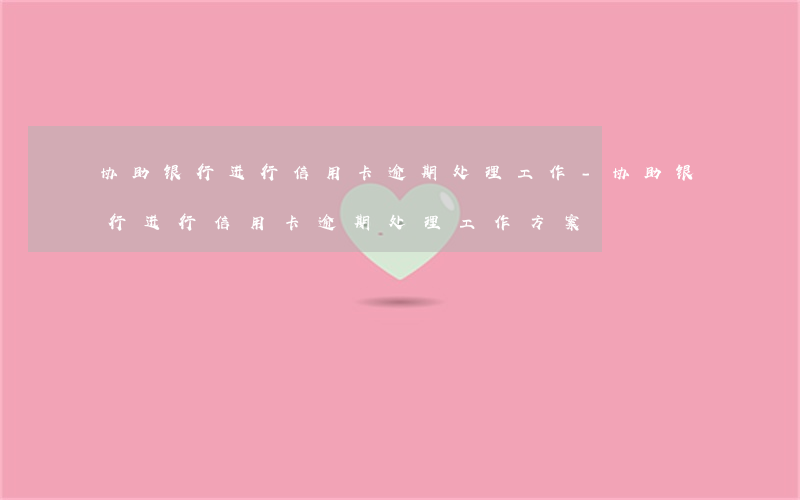 协助银行进行信用卡逾期处理工作-协助银行进行信用卡逾期处理工作方案