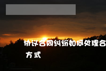 协议合同纠纷如何处理(合同纠纷处理的四种方式)