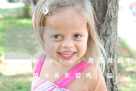 協(xié)商還款后對(duì)其他信用卡有影響嗎?-協(xié)商還款后對(duì)其他信用卡有影響嗎知乎