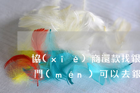 協(xié)商還款找銀行哪個(gè)部門(mén)(可以去銀行網(wǎng)點(diǎn)協(xié)商還款嗎)