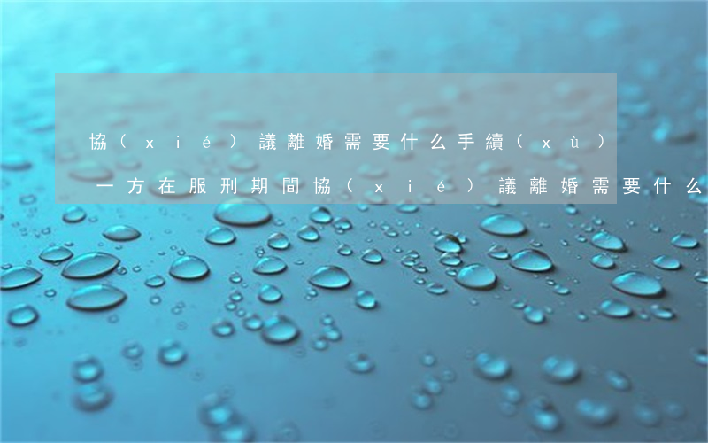 協(xié)議離婚需要什么手續(xù)(一方在服刑期間協(xié)議離婚需要什么手續(xù))