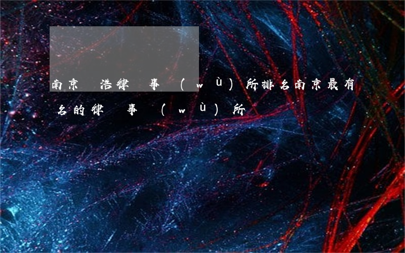 南京國浩律師事務(wù)所排名(南京最有名的律師事務(wù)所)