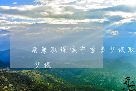 南康取保候审要多少钱(取保候审一般需要多少钱)