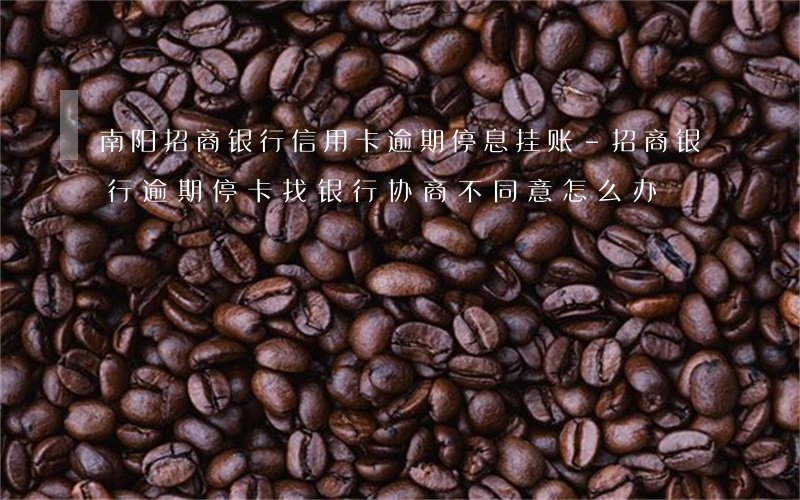 南阳招商银行信用卡逾期停息挂账-招商银行逾期停卡找银行协商不同意怎么办