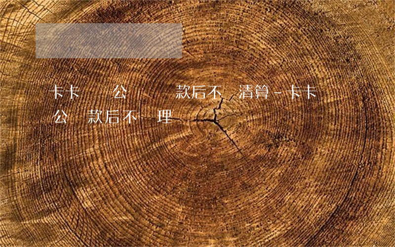 卡卡貸對公賬戶還款后不給清算-卡卡貸對公還款后不處理