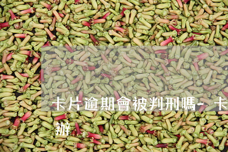 卡片逾期會被判刑嗎-卡片逾期受限了怎么辦