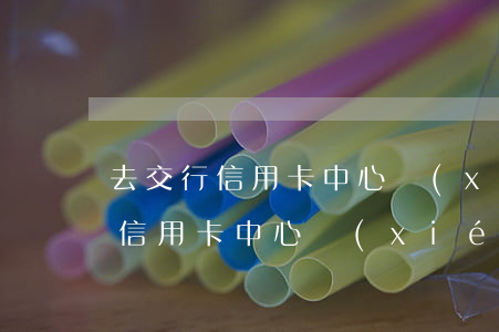 去交行信用卡中心協(xié)商-去交行信用卡中心協(xié)商還款