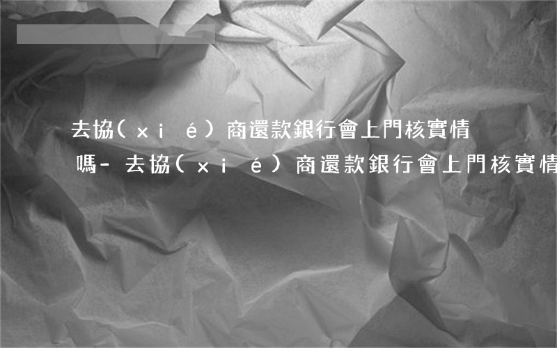 去協(xié)商還款銀行會上門核實情況嗎-去協(xié)商還款銀行會上門核實情況嗎是真的嗎