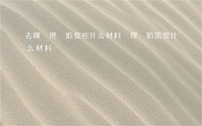 去哪辦理離婚要些什么材料(辦理離婚需要什么材料)