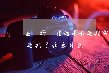 去銀行處理信用卡逾期需要注意什么（信用卡逾期了注意什么）