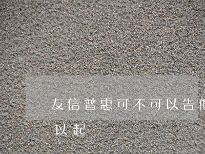 友信普惠可不可以告他們（友信普惠有逾期可以起訴嗎）
