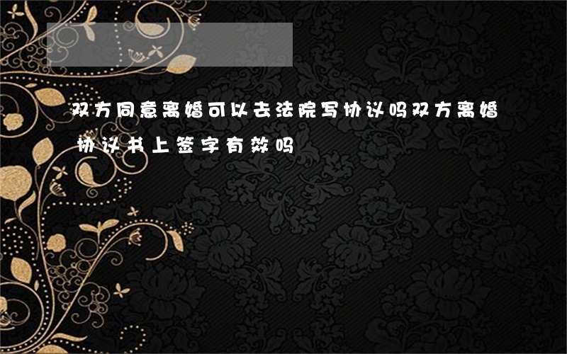 双方同意离婚可以去法院写协议吗(双方离婚协议书上签字有效吗?)