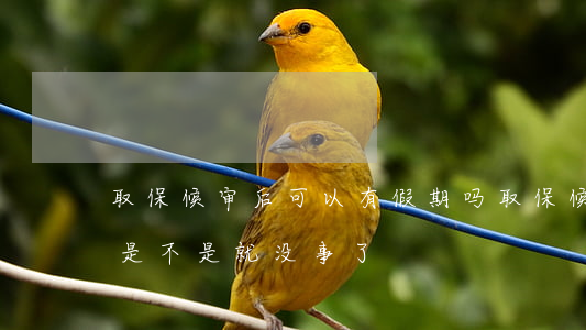 取保候审后可以有假期吗(取保候审时间过了是不是就没事了)